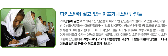 파키스탄에 살고 있는 아프가니스탄 난민들. 210만명이 넘는 아프가니스탄 난민들이 파키스탄 난민촌에서 살아가고 있습니다. 이중 반 이상을 차지하는 취학연력(5세~17세) 의 어린이, 청소년 난민들 중 교육을 받고 있는 숫자는 50%에 불과합니다. 그나마 가난과 다른 여러가지 이유로 초등교육을 받고있는 여자 아이들의 숫자는 26%에 불과한 실정입니다. 여러분의 소중한 후원은 아프가니스탄 어린이 난민들에게 초등교육의 기회와 학용품등을 제공해 더 많은 어린이 난민들이 다시 미래와 희망을 꿈꿀 수 있도록 돕게 됩니다.