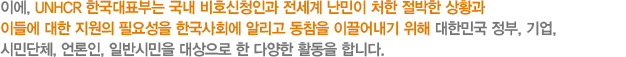 이에, UNHCR 한국대표부는 국내 비호신청인과 전세계 난민이 처한 절박한 상황과 이들에 대한 지원의 필요성을 한국사회에 알리고 동참을 이끌어내기 위해 대한민국 정부, 기업,시민단체, 언론인, 일반시민을 대상으로 한 다양한 활동을 합니다.