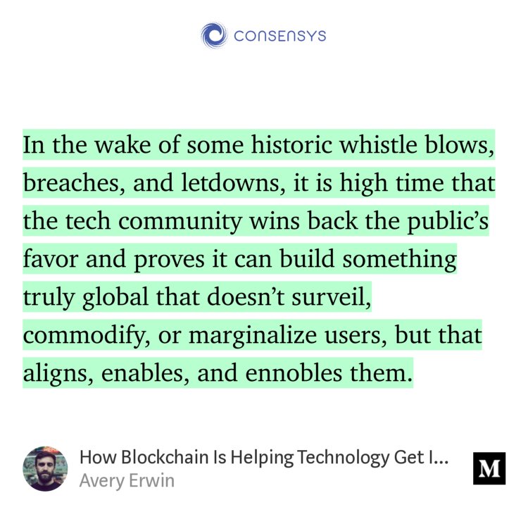 “In the wake of some historic whistle blows, breaches, and letdowns, it is high time that the tech community wins back the public’s favor and proves it can build something truly global that doesn’t surveil, commodify, or marginalize users, but that aligns, enables, and ennobles them.” from “How Blockchain Is Helping Technology Get Its Soul Back” by Avery Erwin.