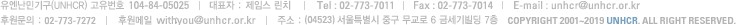 유엔난민기구(UNHCR) 고유번호 104-84-05025 대표자 : 앤 메리 캠벨 Tel : 02-773-7011 Fax : 02-773-7014 E-mail : unhcr@unhcr.or.kr 후원문의 :02-773-7272 후원메일 withyou@unhcr.or.ke 주소 : 서울특별시 중구 을지로 1가 16 금세기빌딩 7층 copyright 2001~2010 UNHCR. all rights reserved.