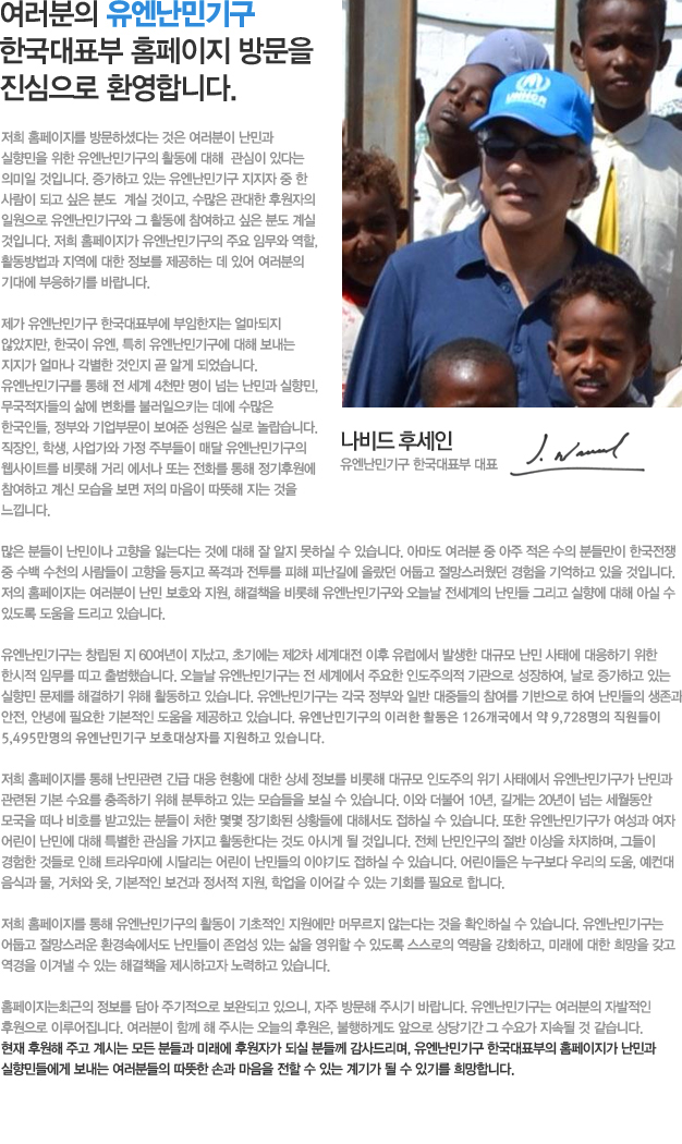 여러분의 유엔난민기구 한국대표부 홈페이지 방문을 진심으로 환영합니다. 
저희 홈페이지를 방문하셨다는 것은  여러분이 난민과  실향민을 위한 유엔난민기구의 활동에 대해  관심이 있다는 의미일 것입니다.  증가하고 있는 유엔난민기구 지지자 중 한 사람이 되고 싶은 분도  계실 것이고,  수많은 관대한 후원자의 일원으로 유엔난민기구와 그 활동에 참여하고 싶은 분도 계실 것입니다. 저희  홈페이지가 유엔난민기구의 주요 임무와 역할, 활동방법과 지역에 대한 정보를 제공하는 데 있어 여러분의 기대에 부응하기를 바랍니다. 

제가 유엔난민기구 한국대표부에 부임한지는 얼마되지 않았지만, 한국이 유엔, 특히 유엔난민기구에 대해 보내는 지지가 얼마나 각별한 것인지 곧 알게 되었습니다. 유엔난민기구를 통해 전 세계 4천만 명이 넘는 난민과 실향민, 무국적자들의 삶에 변화를 불러일으키는 데에 수많은 한국인들, 정부와 기업부문이 보여준 성원은 실로 놀랍습니다.  직장인, 학생, 사업가와 가정 주부들이 매달 유엔난민기구의 웹사이트를 비롯해 거리 에서나 또는 전화를 통해 정기후원에  참여하고 계신 모습을 보면 저의 마음이 따뜻해 지는 것을 느낍니다.

많은 분들이 난민이나 고향을 잃는다는 것에 대해 잘 알지 못하실 수 있습니다. 아마도  여러분 중 아주 적은 수의 분들만이 한국전쟁 중 수백 수천의 사람들이 고향을 등지고 폭격과  전투를 피해 피난길에 올랐던 어둡고 절망스웠던 경험을 기억하고 있을 것입니다.  저희 홈페이지는 여러분이 난민보호와 지원, 해결책을 비롯해 유엔난민기구와 오늘날 전세계의 난민들 그리고 실향에 대해 아실 수 있도록 도움을 드리고 있습니다.

유엔난민기구는 창립된 지 60여년이 지났고, 초기에는 제2차 세계대전 이후 유럽에서 발생한 대규모 난민 사태에 대응하기 위한 한시적 임무를 띠고 출범했습니다. 오늘날 유엔난민기구는 전 세계에서 주요한 인도주의적 기관으로 성장하여, 날로 증가하고 있는 실향민 문제를 해결하기 위해 활동하고 있습니다. 유엔난민기구는 각국 정부와 일반 대중들의 참여를 기반으로 하여 난민들의 생존과 안전, 안녕에 필요한 기본적인 도움을 제공하고 있습니다. 유엔난민기구의 이러한 활동은 120여개국 200개 이상의 지역에서 7,500명이 넘는 헌신적인 직원들이 함께 하고 있습니다.

저희 홈페이지를 통해 난민관련 긴급 대응 현황에 대한 상세 정보를 비롯해 대규모 인도주의 위기 사태에서 유엔난민기구가 난민과 관련된 기본 수요를 충족하기 위해 분투하고 있는 모습들을 보실 수 있습니다. 이와 더불어  10년, 길게는 20년이 넘는 세월동안 모국을 떠나 비호를 받고있는 분들이 처한 몇몇 장기화된 상황들에 대해서도 접하실 수 있습니다. 또한 유엔난민기구가 여성과 여자 어린이 난민에 대해 특별한 관심을 가지고 활동한다는 것도 아시게 될 것입니다.  전체 난민인구의 절반 이상을 차지하며, 그들이 경험한 것들로 인해 트라우마에 시달리는 어린이 난민들의 이야기도 접하실 수 있습니다. 어린이들은 누구보다 우리의 도움, 예컨대 음식과 물, 거처와 옷, 기본적인 보건과 정서적 지원, 학업을 이어갈 수 있는 기회를 필요로 합니다. 
저희 홈페이지를 통해 유엔난민기구의 활동이 기초적인 지원에만 머무르지 않는다는 것을 확인하실 수 있습니다. 유엔난민기구는 어둡고 절망스러운 환경속에서도 난민들이 존엄성 있는 삶을 영위할 수 있도록 스스로의 역량을 강화하고, 미래에 대한 희망을 갖고 역경을 이겨낼 수 있는 해결책을 제시하고자 노력하고 있습니다.

홈페이지는최근의 정보를 담아 주기적으로 보완되고 있으니, 자주 방문해 주시기 바랍니다. 유엔난민기구는 여러분의 자발적인 후원으로 이루어집니다.  여러분이 함께 해 주시는 오늘의 후원은, 불행하게도 앞으로 상당기간 그 수요가 지속될 것 같습니다. 현재 후원해 주고 계시는 모든 분들과 미래에 후원자가 되실 분들께 감사드리며, 유엔난민기구 한국대표부의 홈페이지가 난민과 실향민들에게 보내는 여러분들의 따뜻한 손과 마음을 전할 수 있는 계기가 될 수 있기를 희망합니다.
고맙습니다.
더크헤베커
유엔난민기구 한국대표부 대표
